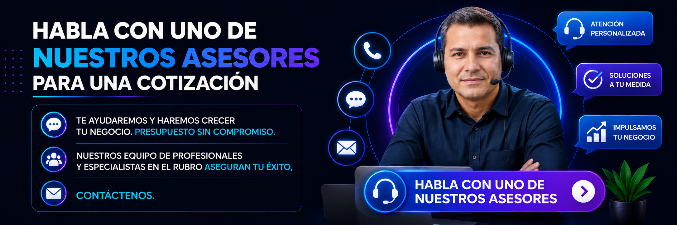 HABLA CON UNO DE NUESTROS ASESORES PARA UNA COTIZACIÓN TE AYUDAREMOS Y HAREMOS CRECER TU NEGOCIO. PRESUPUESTO SIN COMPROMISO. NUESTROS EQUIPO DE PROFESIONALES Y ESPECIALISTAS EN EL RUBRO ASEGURAN TU ÉXITO, CONTÁCTENOS. HABLA CON UNO DE NUESTROS ASESORES