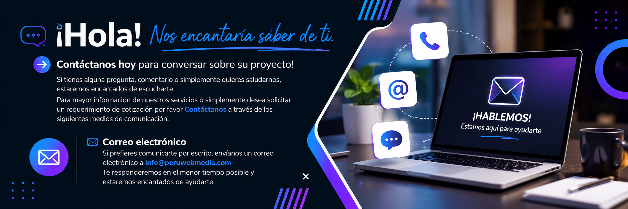¡Hola! Nos encantaría saber de ti. Contáctanos hoy para conversar sobre su proyecto! Si tienes alguna pregunta, comentario o simplemente quieres saludarnos, estaremos encantados de escucharte. Para mayor información de nuestros servicios ó simplemente desea solicitar un requerimiento de cotización por favor Contáctanos a través de los siguientes medios de comunicación. Correo electrónico Si prefieres comunicarte por escrito, envíanos un correo electrónico a info@peruwebmedia.com Te responderemos en el menor tiempo posible y estaremos encantados de ayudarte.