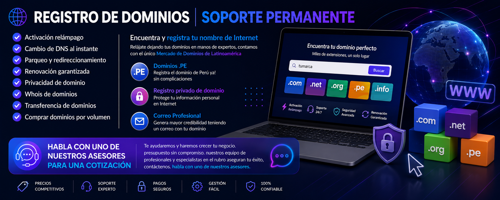 REGISTRO DE DOMINIOS | SOPORTE PERMANENTE ✅Activación relámpago ✅Cambio de DNS al instante ✅Parqueo y redireccionamiento ✅Renovación garantizada ✅Privacidad de dominio ✅Whois de dominios ✅Transferencia de dominios ✅Comprar dominios por volumen Encuentra y registra tu nombre de Internet Relájate dejando tus dominios en manos de expertos, contamos con el único Mercado de Dominios de Latinoamérica Dominios .PE Registra el dominio de Perú ya! sin complicaciones Registro privado de dominio Protege tu información personal en Internet Correo Profesional Genera mayor credibilidad teniendo un correo con tu dominio HABLA CON UNO DE NUESTROS ASESORES PARA UNA COTIZACIÓN Te ayudaremos y haremos crecer tu negocio. presupuesto sin compromiso. nuestros equipo de profesionales y especialistas en el rubro aseguran tu éxito, contáctenos. habla con uno de nuestros asesores. REGISTRO DE DOMINIOS | SOPORTE PERMANENTE
✅Activación relámpago
✅Cambio de DNS al instante
✅Parqueo y redireccionamiento
✅Renovación garantizada
✅Privacidad de dominio
✅Whois de dominios
✅Transferencia de dominios
✅Comprar dominios por volumen
Encuentra y registra tu nombre de Internet
Relájate dejando tus dominios en manos de expertos, contamos con el único Mercado de Dominios de Latinoamérica Dominios .PE Registra el dominio de Perú ya! sin complicaciones Registro privado de dominio Protege tu información personal en Internet Correo Profesional Genera mayor credibilidad teniendo un correo con tu dominio
HABLA CON UNO DE NUESTROS ASESORES PARA UNA COTIZACIÓN Te ayudaremos y haremos crecer tu negocio. presupuesto sin compromiso. nuestros equipo de profesionales y especialistas en el rubro aseguran tu éxito, contáctenos. habla con uno de nuestros asesores.