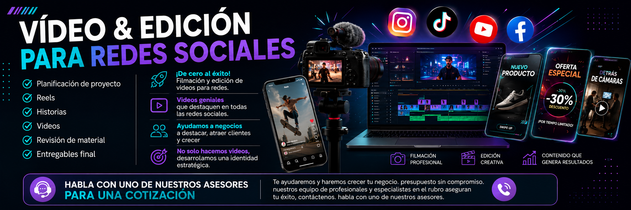 VÍDEO & EDICIÓN PARA REDES SOCIALES

✅ Planificación de proyecto
✅ Reels
✅ Historias
✅ Videos
✅ Revisión de material
✅ Entregables final


¡De cero al éxito! Filmación y edición de videos para redes.
Videos geniales que destaquen en todas las redes sociales. 

Ayudamos a negocios a destacar, atraer clientes y crecer
No solo hacemos videos,desarrollamos una identidad estratégica.

HABLA CON UNO DE NUESTROS ASESORES PARA UNA COTIZACIÓN 
Te ayudaremos y haremos crecer tu negocio. presupuesto sin compromiso. nuestros equipo de profesionales y especialistas en el rubro aseguran tu éxito, contáctenos. habla con uno de nuestros asesores.