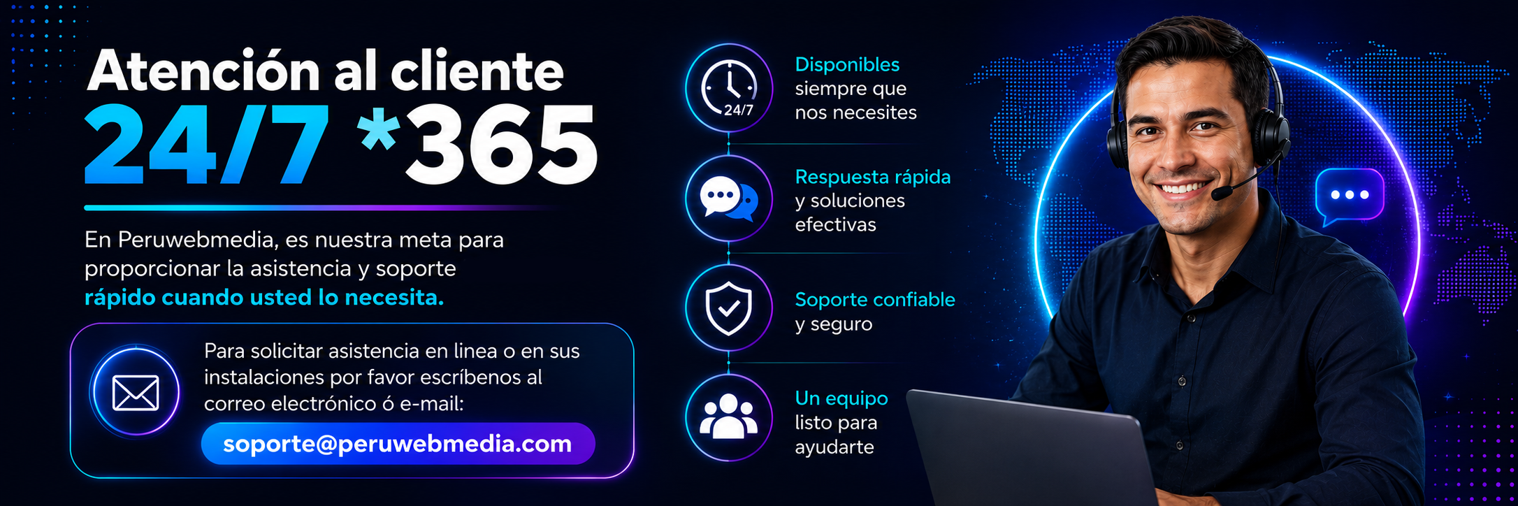 Atención al cliente 24/7 *365 En Peruwebmedia, es nuestra meta para proporcionar la asistencia y soporte rápido cuando usted lo necesita. Para solicitar asistencia en linea o en sus instalaciones por favor escríbenos al correo electrónico ó e-mail: soporte@peruwebmedia.com