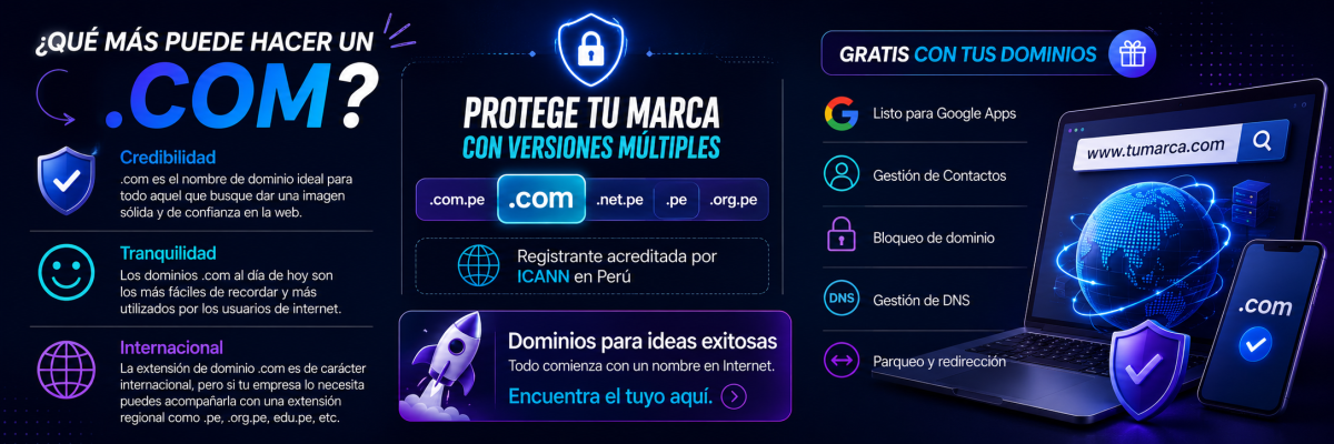 ¿QUÉ MÁS PUEDE HACER UN .COM? Credibilidad: .com es el nombre de dominio ideal para todo aquel que busque dar una imagen sólida y de confianza en la web. Tranquilidad: Los dominios .com al día de hoy son los más fáciles de recordar y más utilizados por los usuarios de internet. Internacional: La extensión de dominio .com es de carácter internacional, pero si tu empresa lo necesita puedes acompañarla con una extensión regional como .pe, .org.pe, edu.pe, etc. PROTEGE TU MARCA CON VERSIONES MÚLTIPLES GRATIS CON TUS DOMINIOS Listo para Google Apps Gestión de Contactos Bloqueo de dominio Gestión de DNS Parqueo y redirección Registrante acreditada por ICANN en Perú Dominios para ideas exitosas Todo comienza con un nombre en Internet. Encuentra el tuyo aquí.